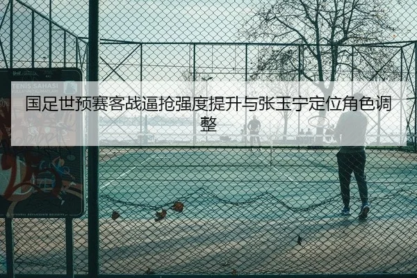 国足世预赛客战逼抢强度提升与张玉宁定位角色调整