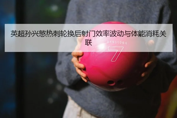 英超孙兴慜热刺轮换后射门效率波动与体能消耗关联